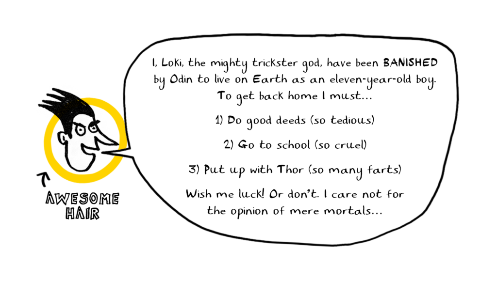 I, Loki the mighty trickster god, have been banished by Odin to live on Earth as an eleven-year-old boy. To get back home i must..

1) Do good deeds (so tedious)
2) Go to school (so cruel)
3)Put up with Thor (so many farts)

Wish me luck! Or don't. I care not for the opinion of mere mortals...